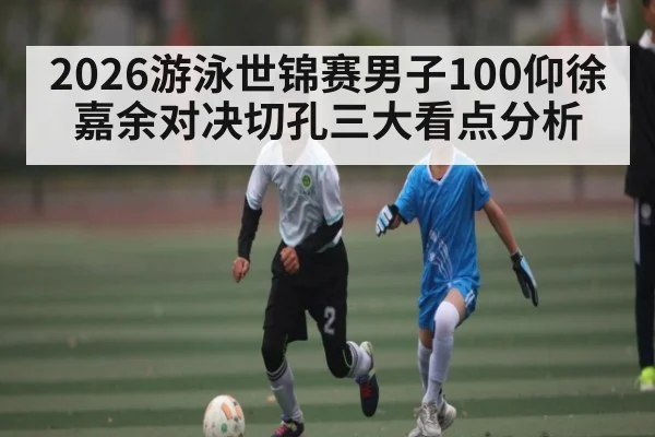 2026游泳世锦赛男子100仰徐嘉余对决切孔三大看点分析